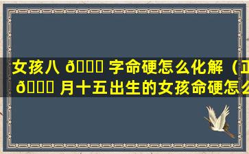 女孩八 🐈 字命硬怎么化解（正 🐝 月十五出生的女孩命硬怎么化解）